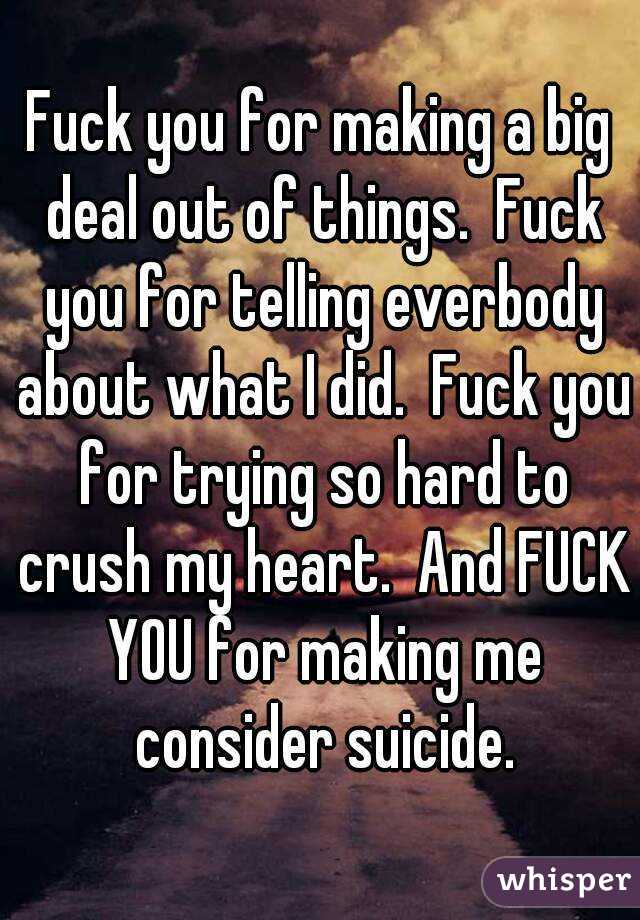 Fuck you for making a big deal out of things.  Fuck you for telling everbody about what I did.  Fuck you for trying so hard to crush my heart.  And FUCK YOU for making me consider suicide.