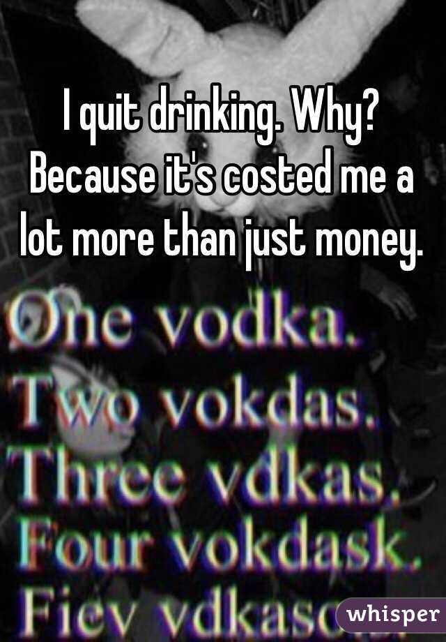 I quit drinking. Why? Because it's costed me a lot more than just money.