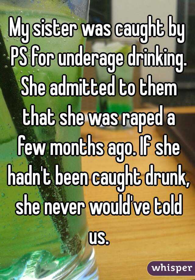 My sister was caught by PS for underage drinking. She admitted to them that she was raped a few months ago. If she hadn't been caught drunk, she never would've told us.