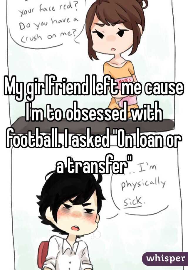 My girlfriend left me cause I'm to obsessed with football. I asked "On loan or a transfer"