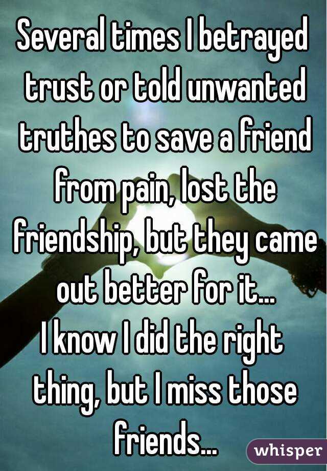 Several times I betrayed trust or told unwanted truthes to save a friend from pain, lost the friendship, but they came out better for it...
I know I did the right thing, but I miss those friends...