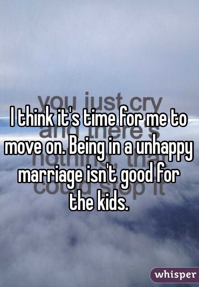 I think it's time for me to move on. Being in a unhappy marriage isn't good for the kids.