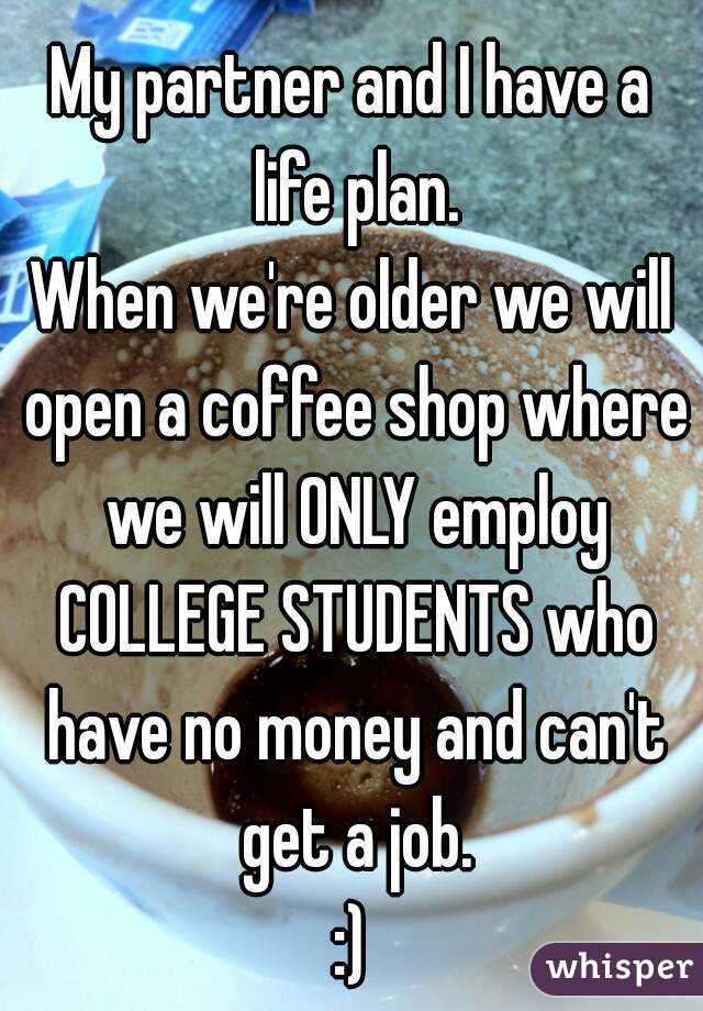 My partner and I have a life plan.
When we're older we will open a coffee shop where we will ONLY employ COLLEGE STUDENTS who have no money and can't get a job.
:)