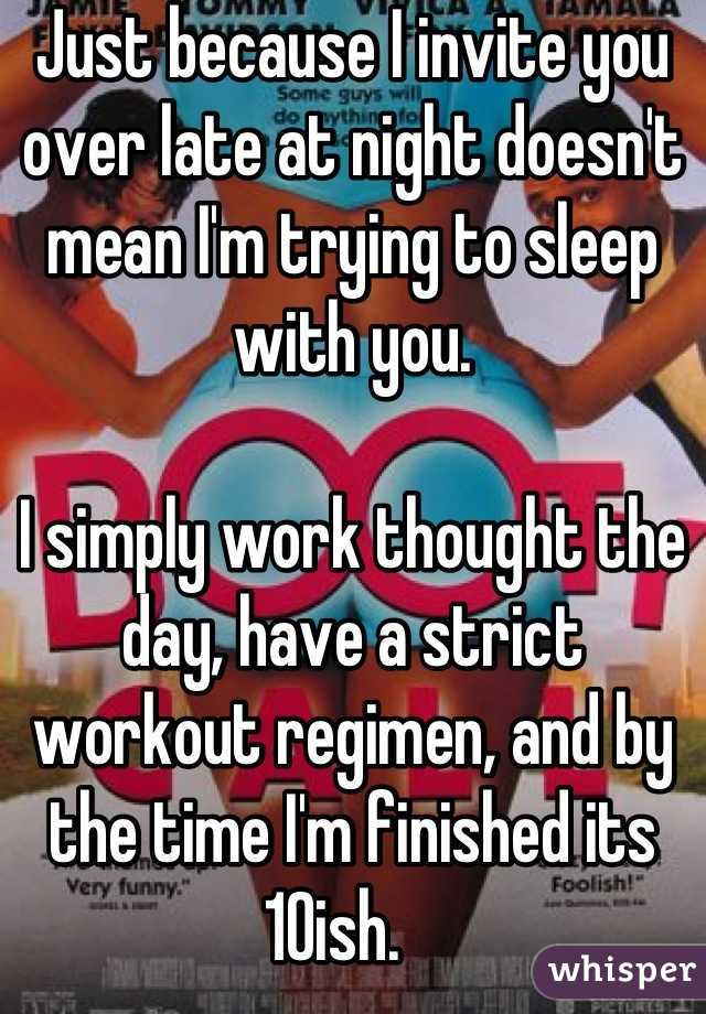Just because I invite you over late at night doesn't mean I'm trying to sleep with you.

I simply work thought the day, have a strict workout regimen, and by the time I'm finished its 10ish.   