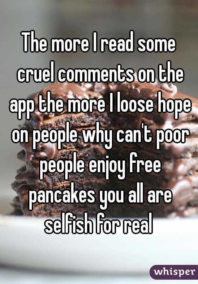 The more I read some cruel comments on the app the more I loose hope on people why can't poor people enjoy free pancakes you all are selfish for real 