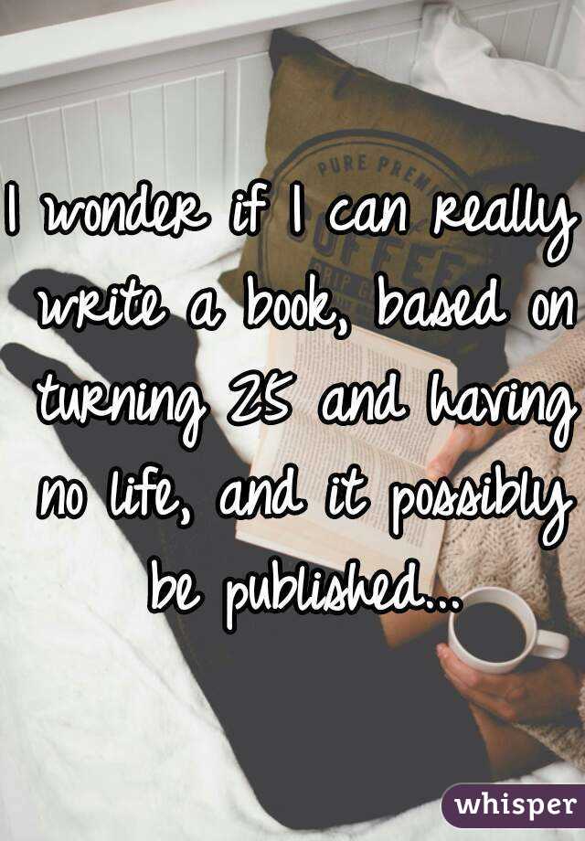 I wonder if I can really write a book, based on turning 25 and having no life, and it possibly be published...