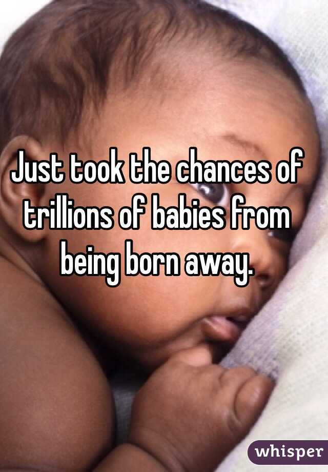Just took the chances of trillions of babies from being born away. 
