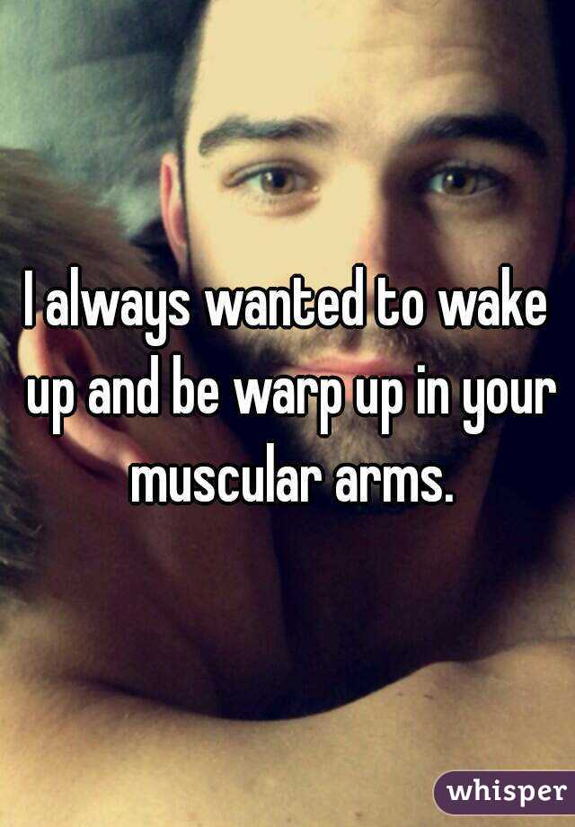 I always wanted to wake up and be warp up in your muscular arms.