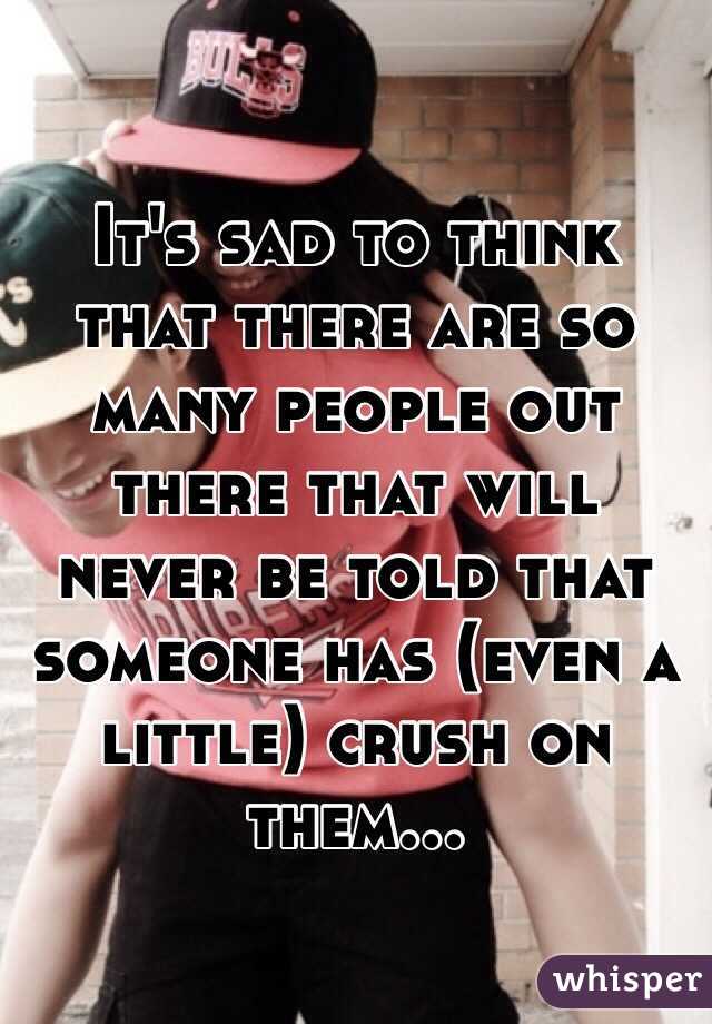 It's sad to think that there are so many people out there that will never be told that someone has (even a little) crush on them...