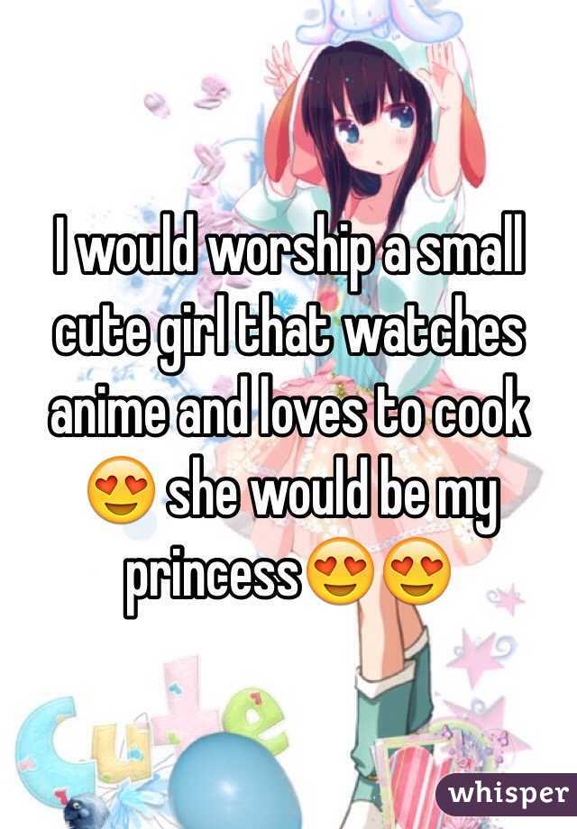I would worship a small cute girl that watches anime and loves to cook 😍 she would be my princess😍😍