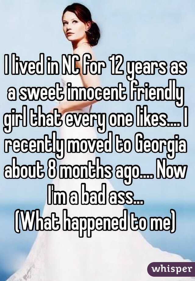 I lived in NC for 12 years as a sweet innocent friendly girl that every one likes.... I recently moved to Georgia about 8 months ago.... Now I'm a bad ass...
(What happened to me)