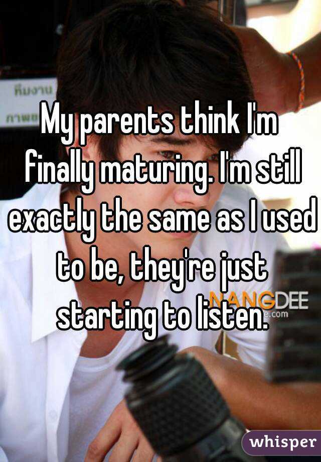 My parents think I'm finally maturing. I'm still exactly the same as I used to be, they're just starting to listen.