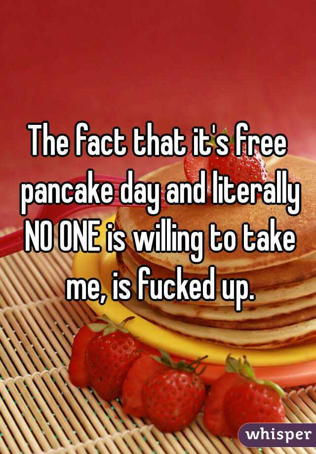 The fact that it's free pancake day and literally NO ONE is willing to take me, is fucked up.