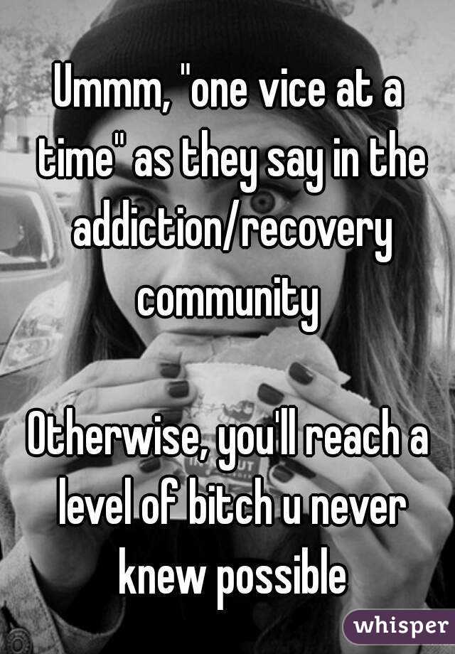 Ummm, "one vice at a time" as they say in the addiction/recovery community 

Otherwise, you'll reach a level of bitch u never knew possible