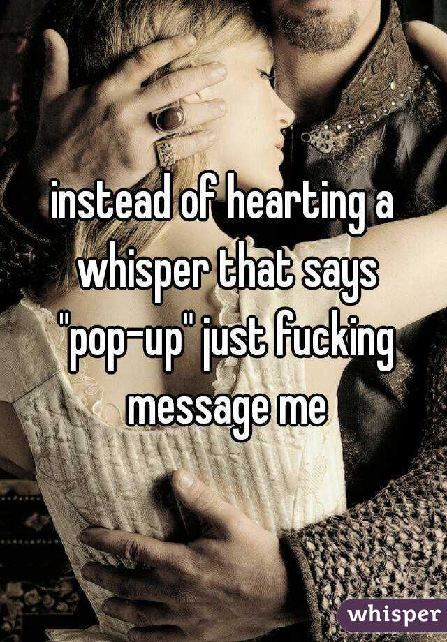 instead of hearting a whisper that says "pop-up" just fucking message me