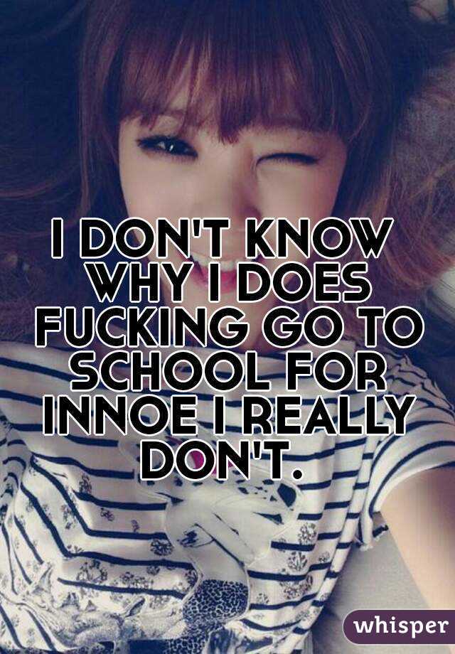 I DON'T KNOW WHY I DOES FUCKING GO TO SCHOOL FOR INNOE I REALLY DON'T. 
