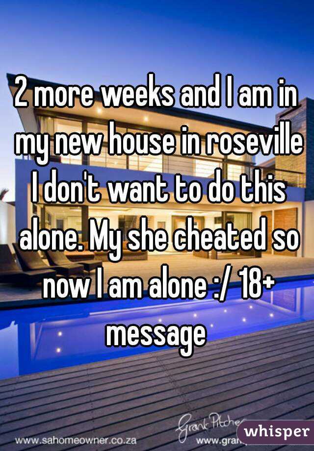 2 more weeks and I am in my new house in roseville I don't want to do this alone. My she cheated so now I am alone :/ 18+ message 