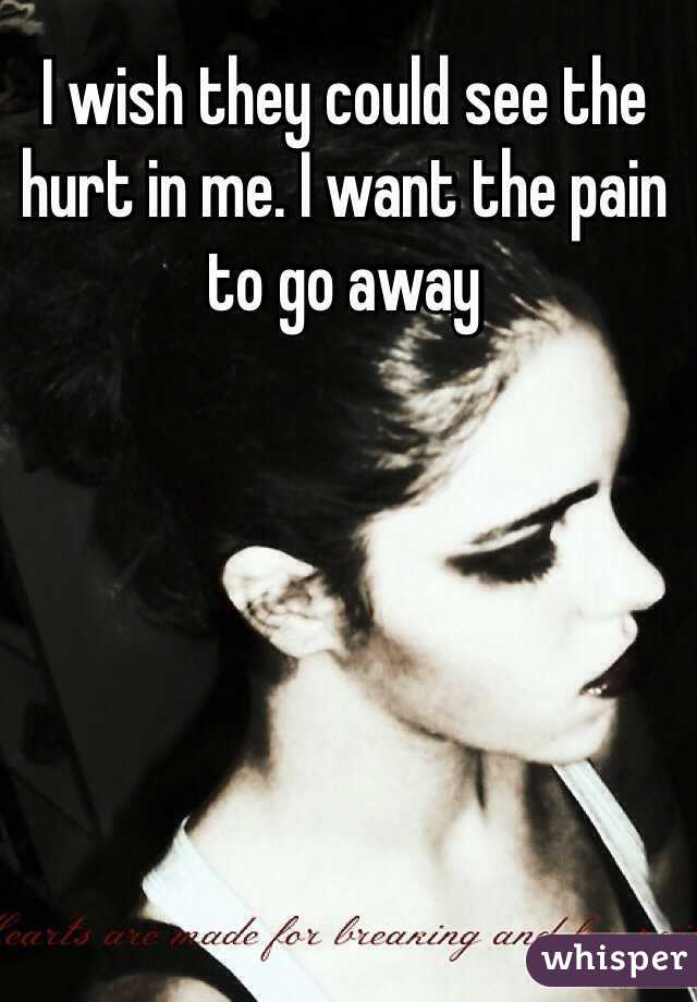 I wish they could see the hurt in me. I want the pain to go away