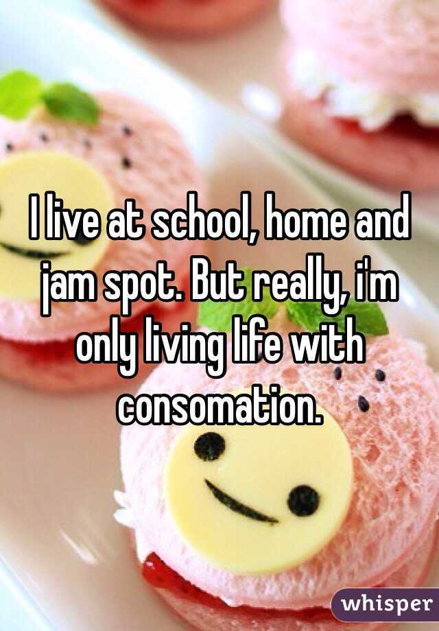 I live at school, home and jam spot. But really, i'm only living life with consomation. 