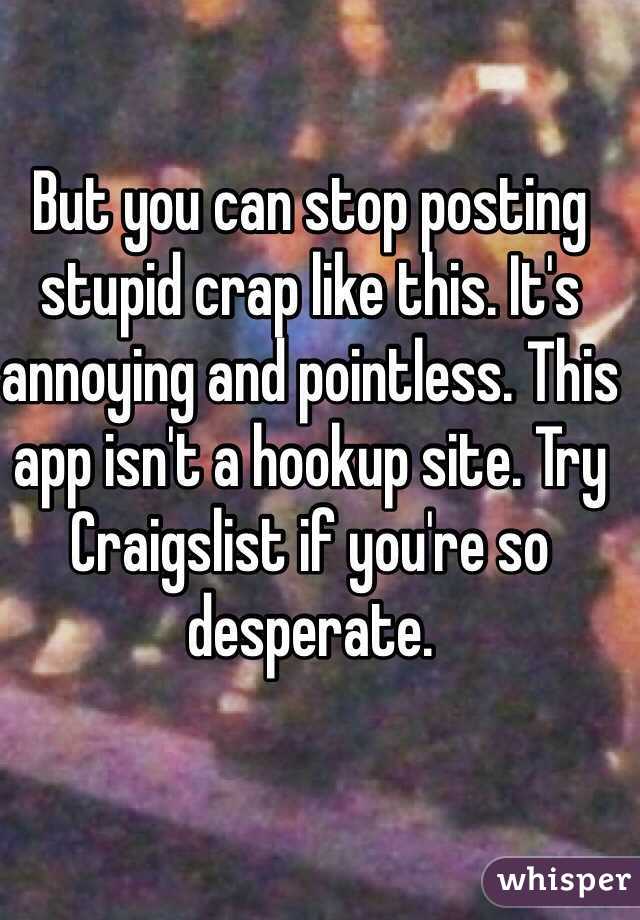 But you can stop posting stupid crap like this. It's annoying and pointless. This app isn't a hookup site. Try Craigslist if you're so desperate.