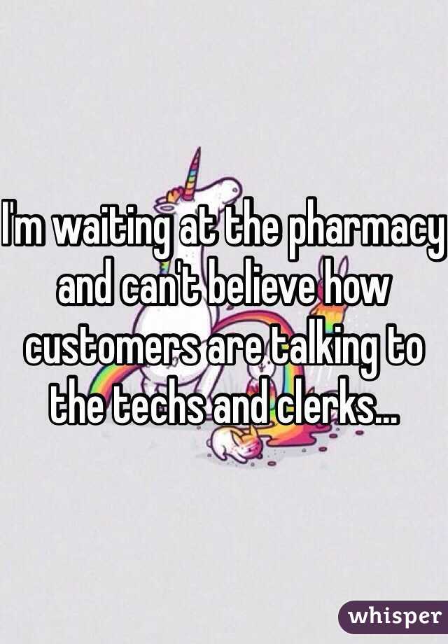 I'm waiting at the pharmacy and can't believe how customers are talking to the techs and clerks...