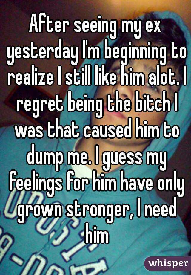 After seeing my ex yesterday I'm beginning to realize I still like him alot. I regret being the bitch I was that caused him to dump me. I guess my feelings for him have only grown stronger, I need him