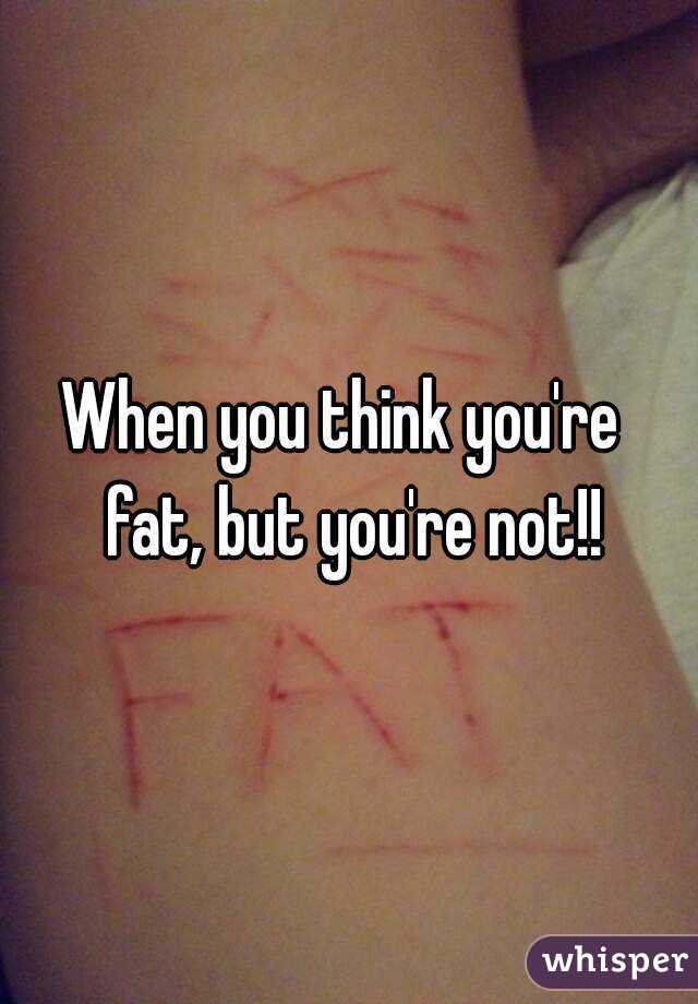 When you think you're  fat, but you're not!!