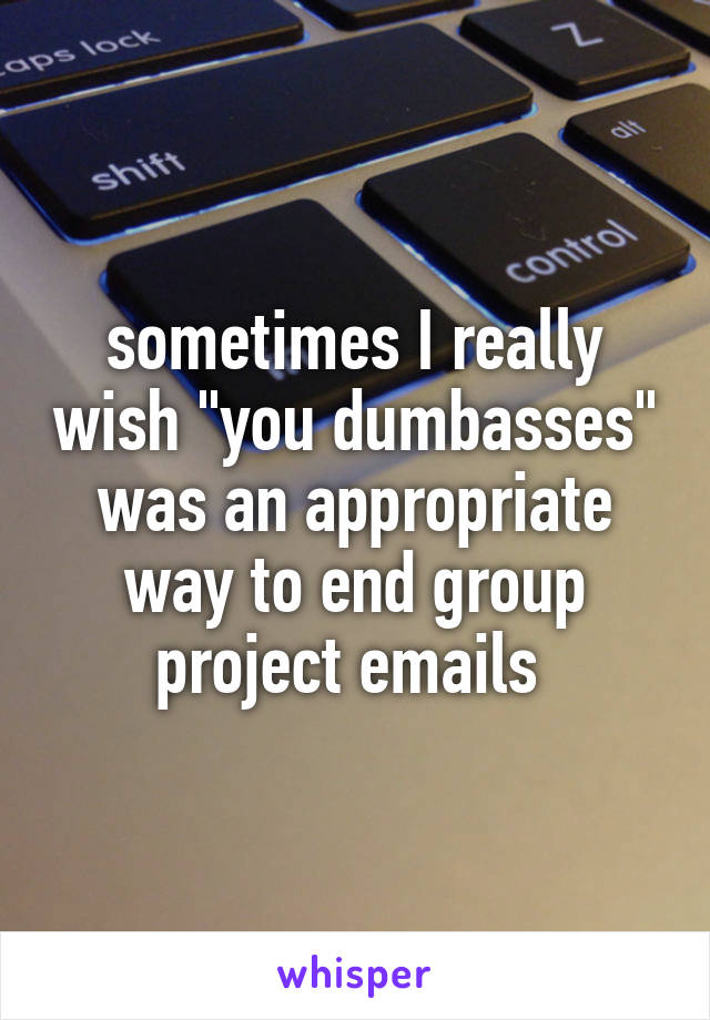 sometimes I really wish "you dumbasses" was an appropriate way to end group project emails 
