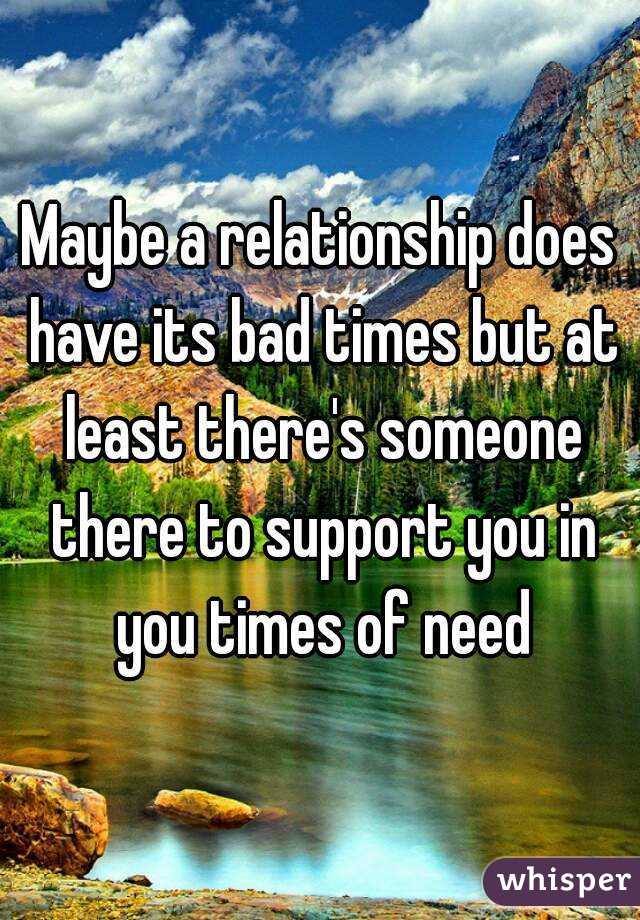 Maybe a relationship does have its bad times but at least there's someone there to support you in you times of need