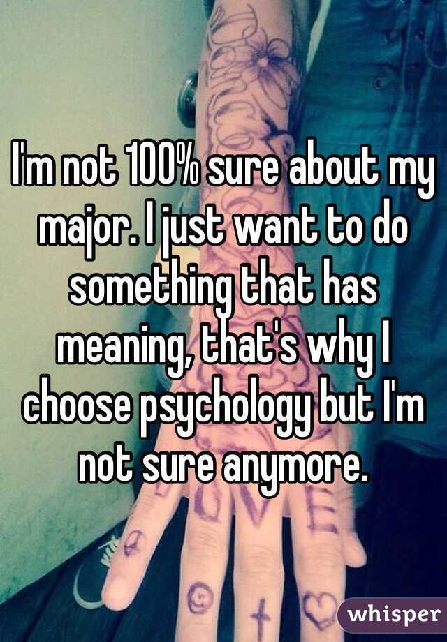 I'm not 100% sure about my major. I just want to do something that has meaning, that's why I choose psychology but I'm not sure anymore. 