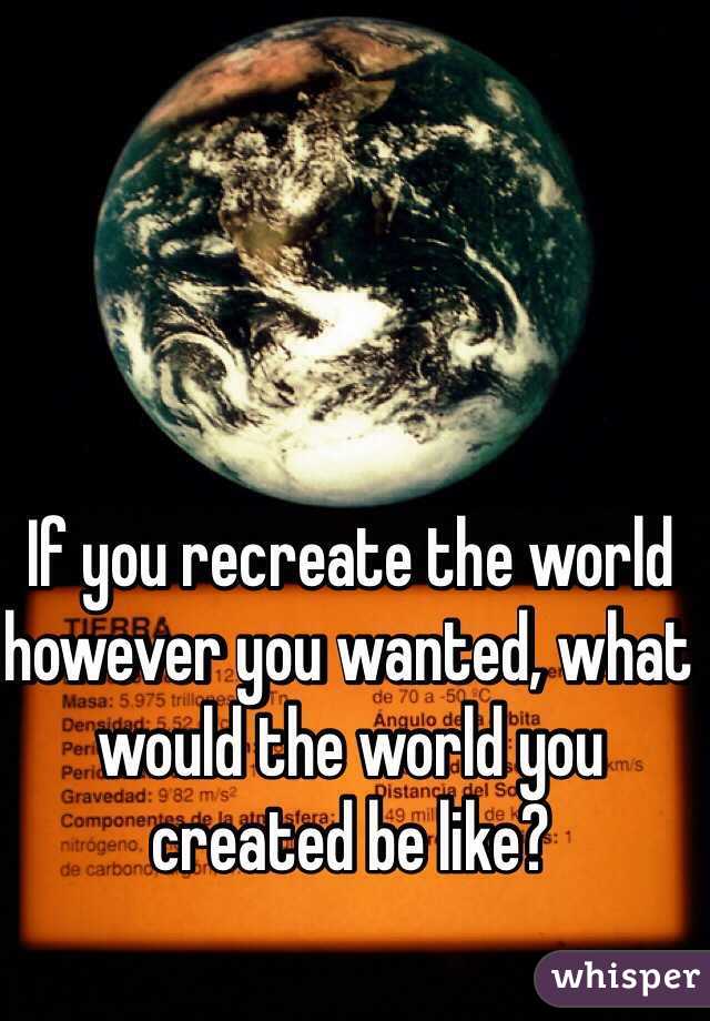 If you recreate the world however you wanted, what would the world you created be like?