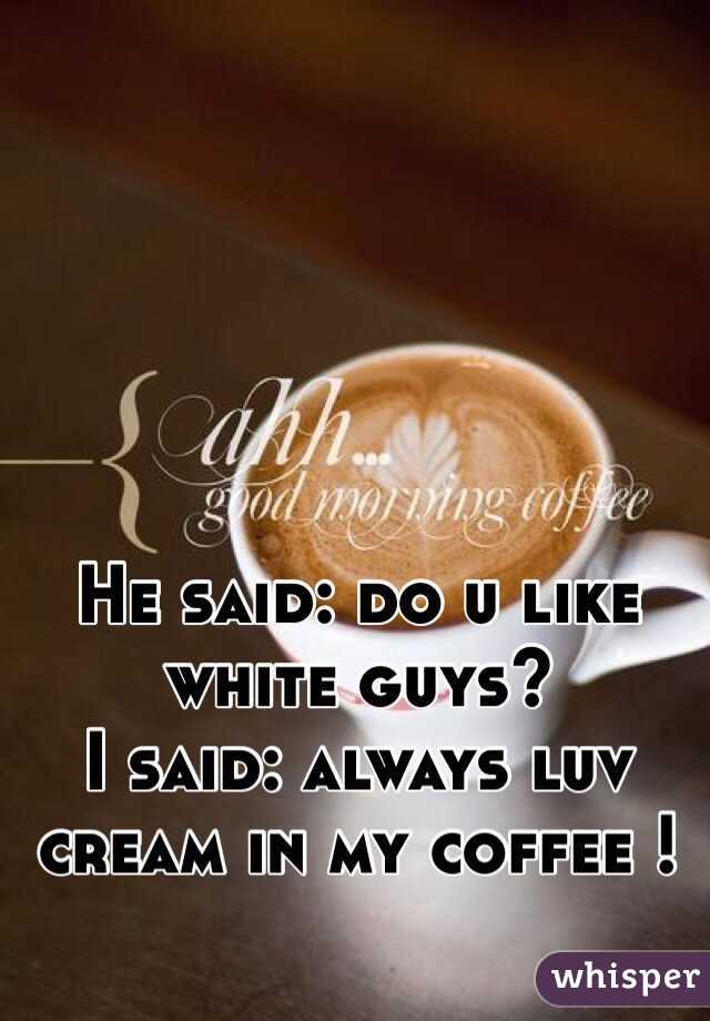 He said: do u like white guys?
I said: always luv cream in my coffee !