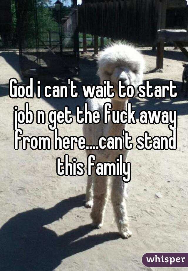God i can't wait to start job n get the fuck away from here....can't stand this family 