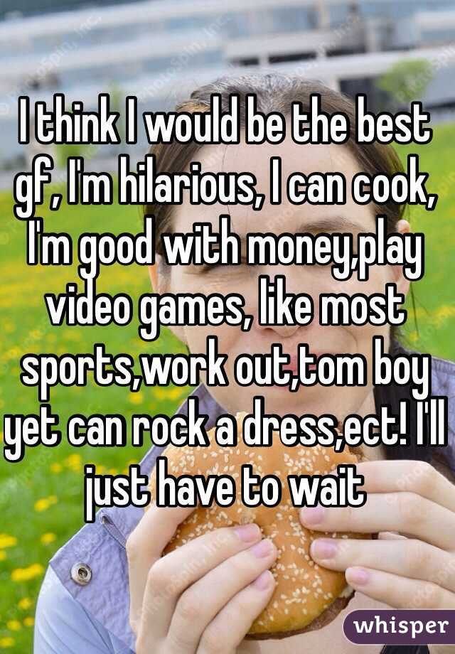 I think I would be the best gf, I'm hilarious, I can cook, I'm good with money,play video games, like most sports,work out,tom boy yet can rock a dress,ect! I'll just have to wait  