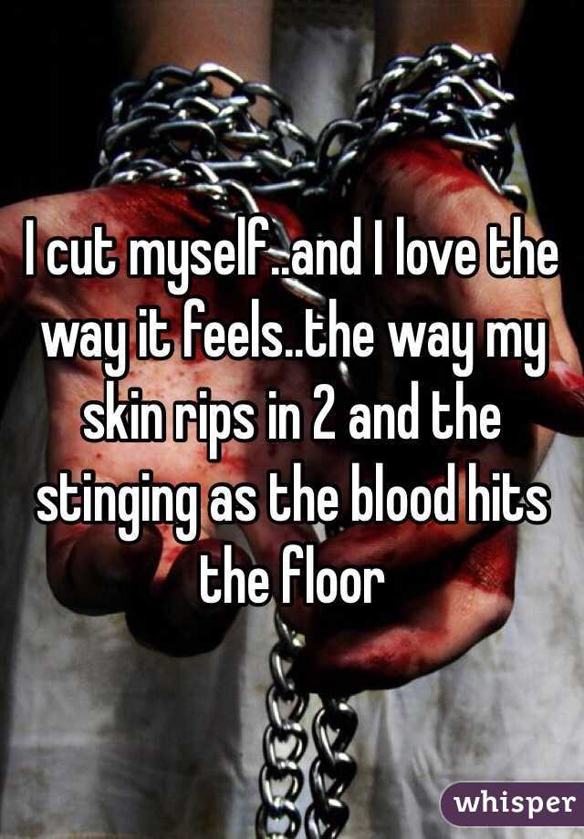I cut myself..and I love the way it feels..the way my skin rips in 2 and the stinging as the blood hits the floor