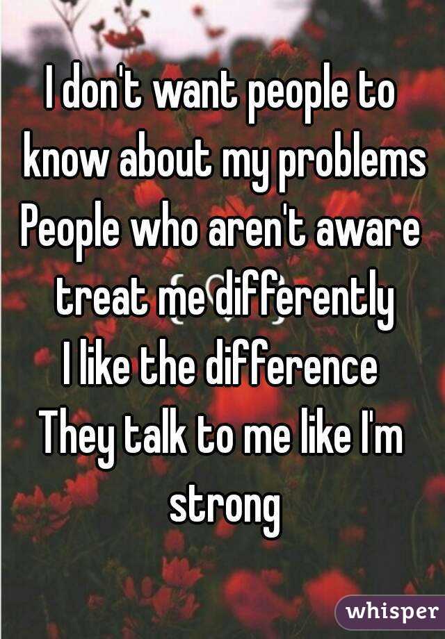 I don't want people to know about my problems
People who aren't aware treat me differently
I like the difference
They talk to me like I'm strong