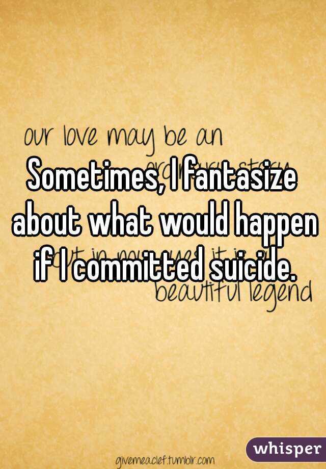 Sometimes, I fantasize about what would happen if I committed suicide.