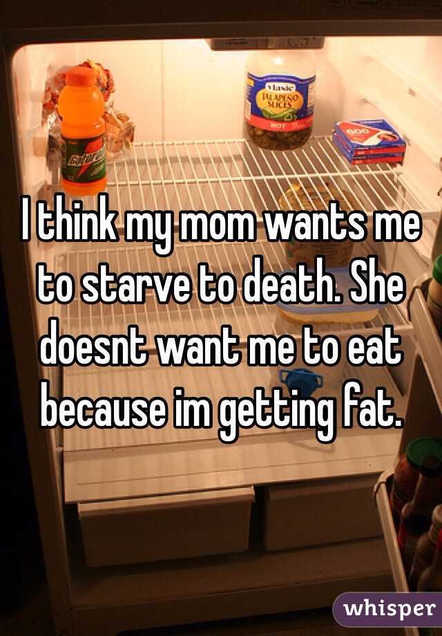 I think my mom wants me to starve to death. She doesnt want me to eat because im getting fat. 