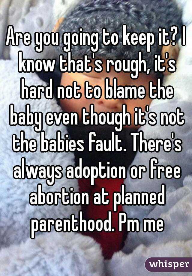 Are you going to keep it? I know that's rough, it's hard not to blame the baby even though it's not the babies fault. There's always adoption or free abortion at planned parenthood. Pm me