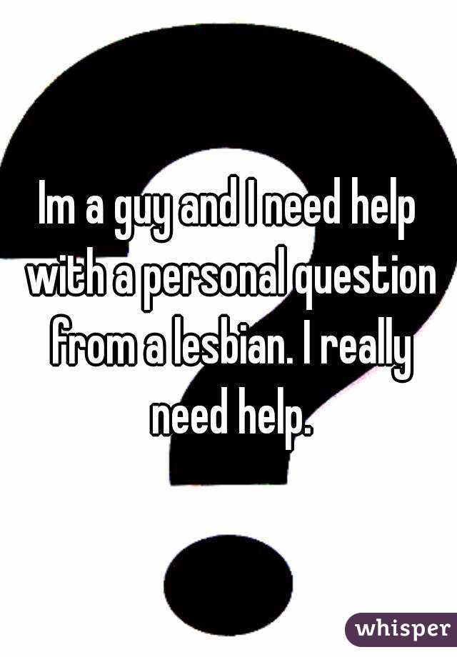 Im a guy and I need help with a personal question from a lesbian. I really need help.