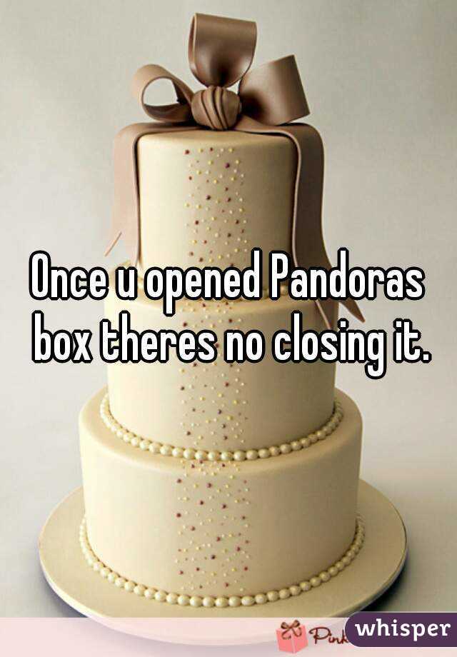 Once u opened Pandoras box theres no closing it.
