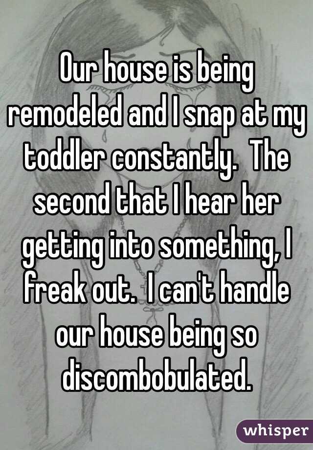 Our house is being remodeled and I snap at my toddler constantly.  The second that I hear her getting into something, I freak out.  I can't handle our house being so discombobulated. 