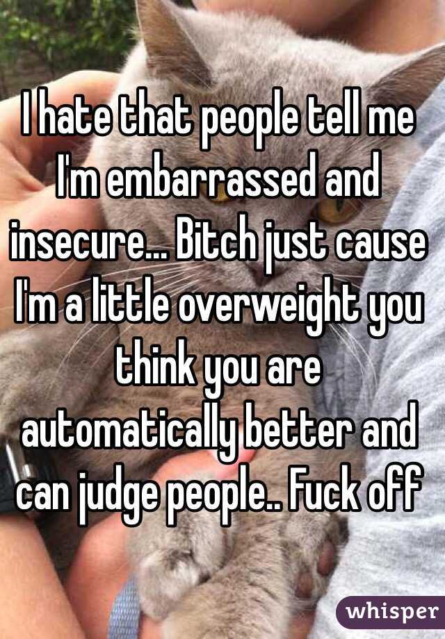 I hate that people tell me I'm embarrassed and insecure... Bitch just cause I'm a little overweight you think you are automatically better and can judge people.. Fuck off 