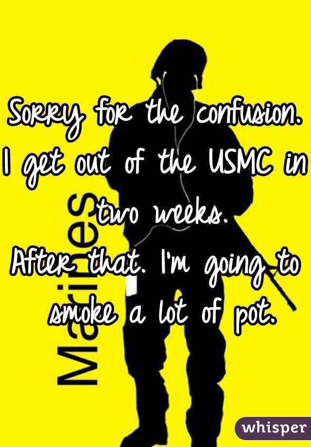 Sorry for the confusion.
I get out of the USMC in two weeks.
After that. I'm going to smoke a lot of pot.
