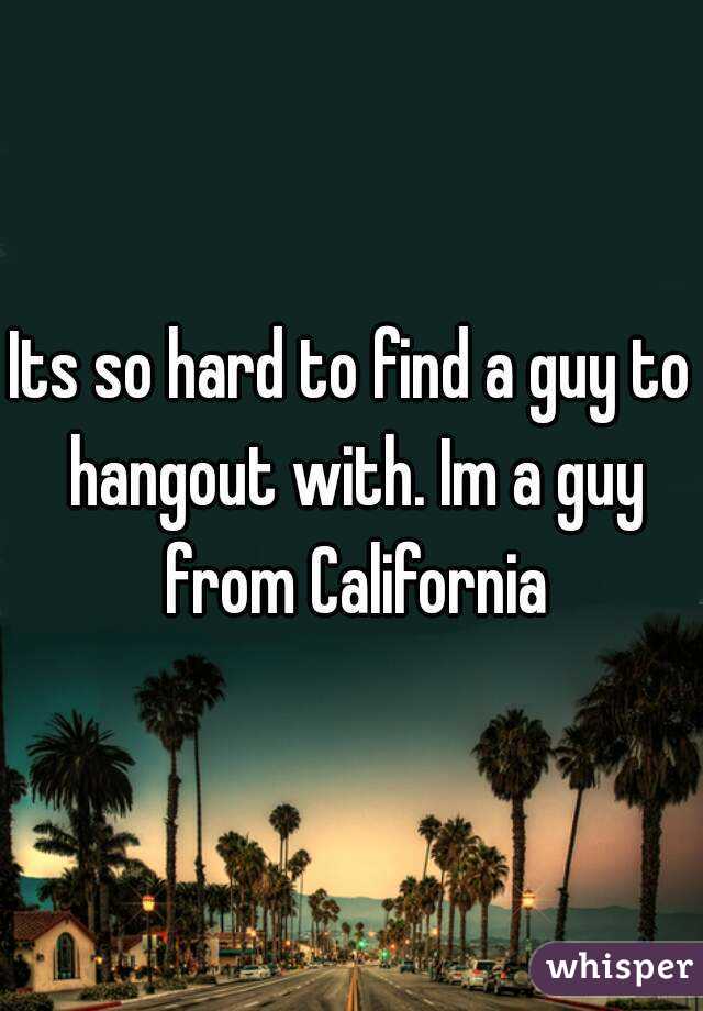Its so hard to find a guy to hangout with. Im a guy from California