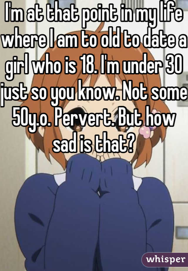 I'm at that point in my life where I am to old to date a girl who is 18. I'm under 30 just so you know. Not some 50y.o. Pervert. But how sad is that?