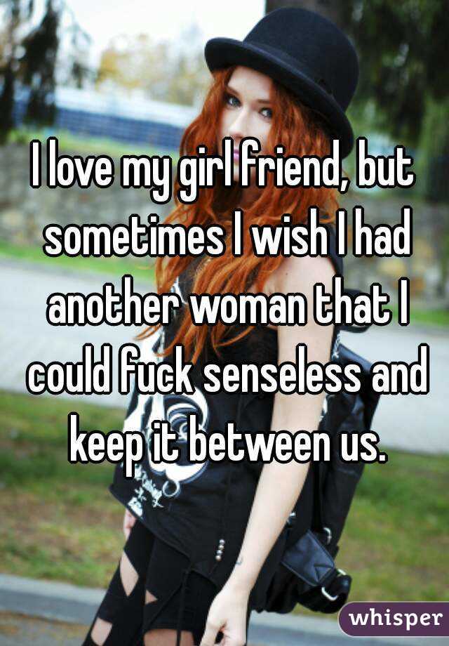 I love my girl friend, but sometimes I wish I had another woman that I could fuck senseless and keep it between us.
