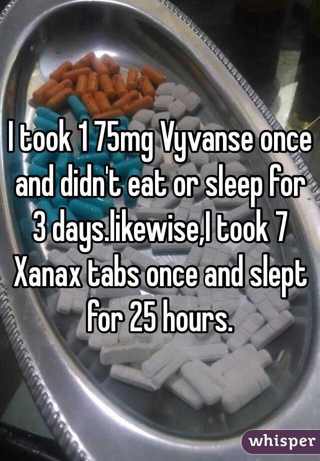 I took 1 75mg Vyvanse once and didn't eat or sleep for 3 days.likewise,I took 7 Xanax tabs once and slept for 25 hours.