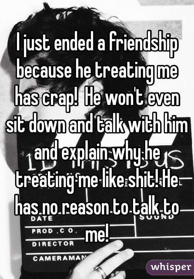 I just ended a friendship because he treating me has crap!  He won't even sit down and talk with him and explain why he treating me like shit! He has no reason to talk to me! 