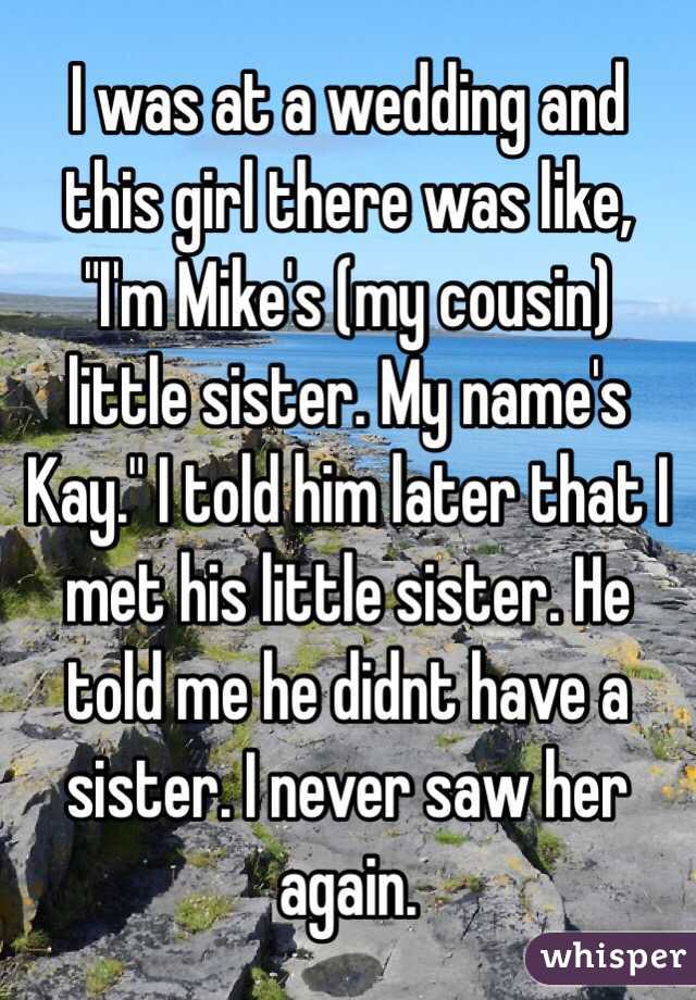 I was at a wedding and this girl there was like, "I'm Mike's (my cousin) little sister. My name's Kay." I told him later that I met his little sister. He told me he didnt have a sister. I never saw her again.